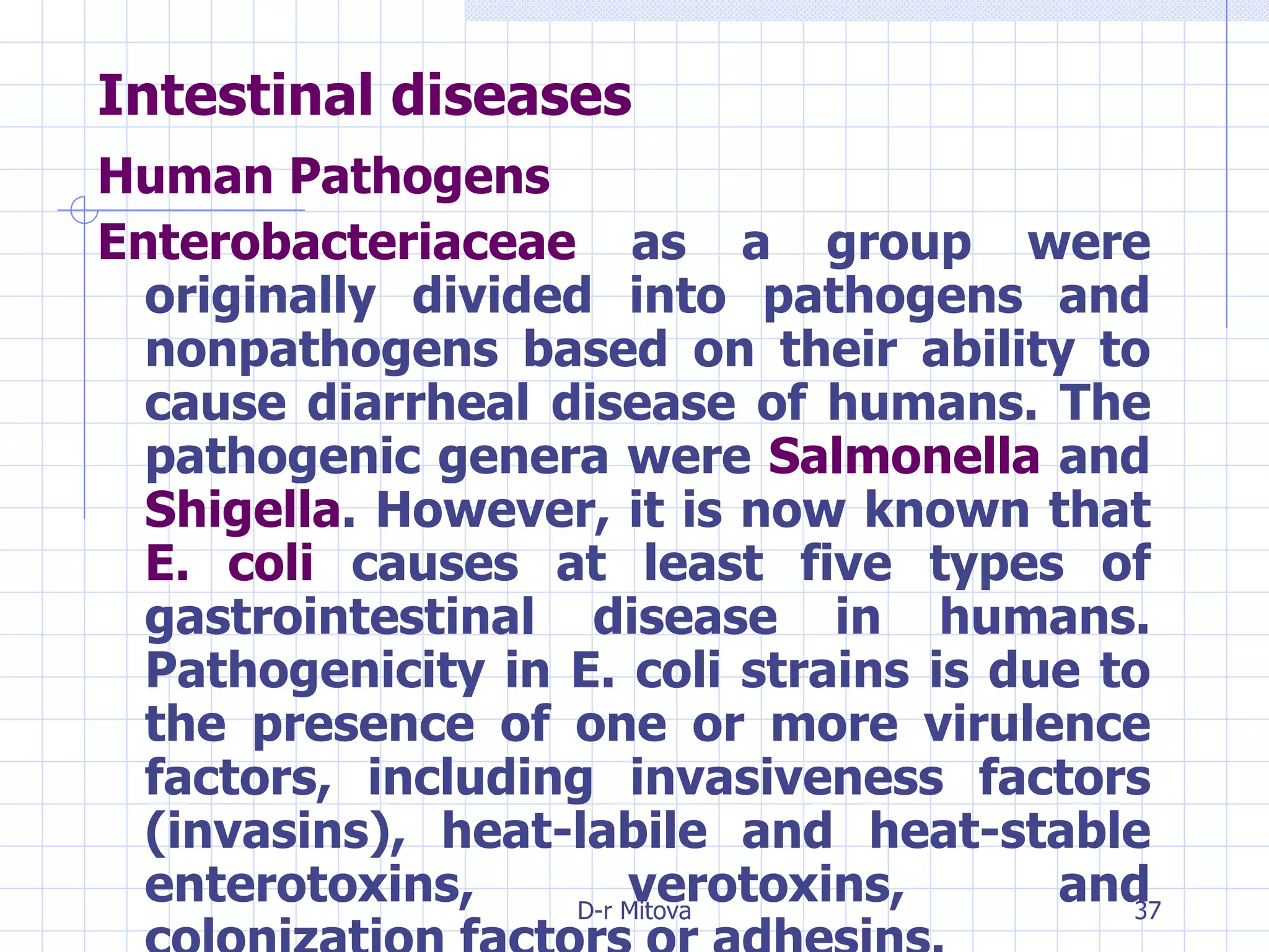 Intestinal diseases Human Pathogens   Enterobacteriaceae  as a group were originally divided into pathogens and nonpathogens based on their ability to cause diarrheal disease of humans. The pathogenic genera were  Salmonella  and  Shigella . However, it is now known that  E. coli  causes at least five types of gastrointestinal disease in humans. Pathogenicity in E. coli strains is due to the presence of one or more virulence factors, including invasiveness factors (invasins), heat-labile and heat-stable enterotoxins, verotoxins, and colonization factors or adhesins.  