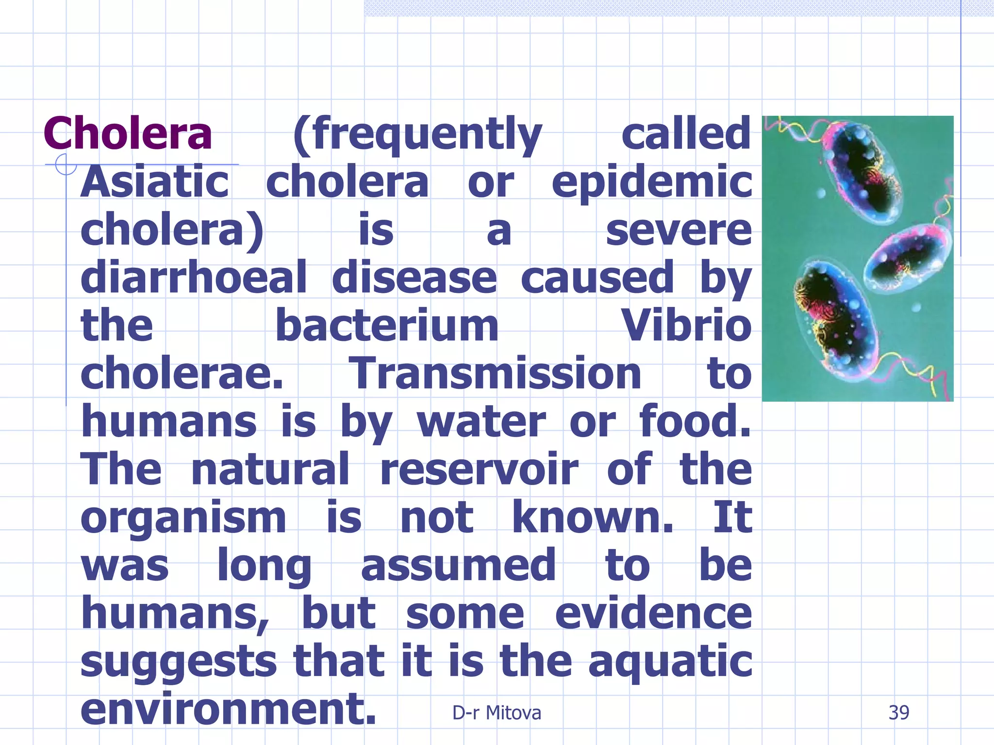Cholera  (frequently called Asiatic cholera or epidemic cholera) is a severe diarrhoeal disease caused by the bacterium Vibrio cholerae. Transmission to humans is by water or food. The natural reservoir of the organism is not known. It was long assumed to be humans, but some evidence suggests that it is the aquatic environment. 