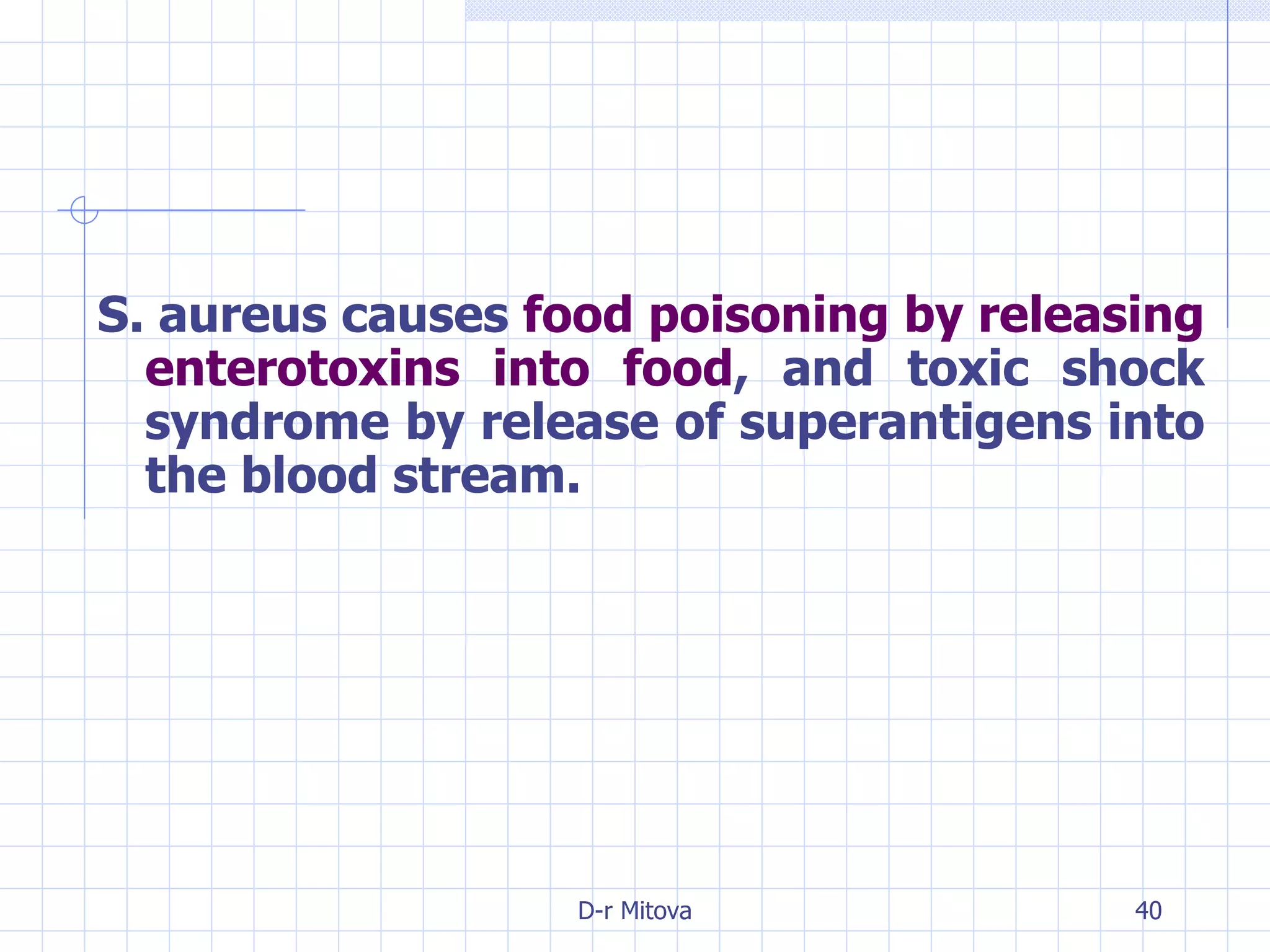 S. aureus causes  food poisoning by releasing enterotoxins into food , and toxic shock syndrome by release of superantigens into the blood stream. 