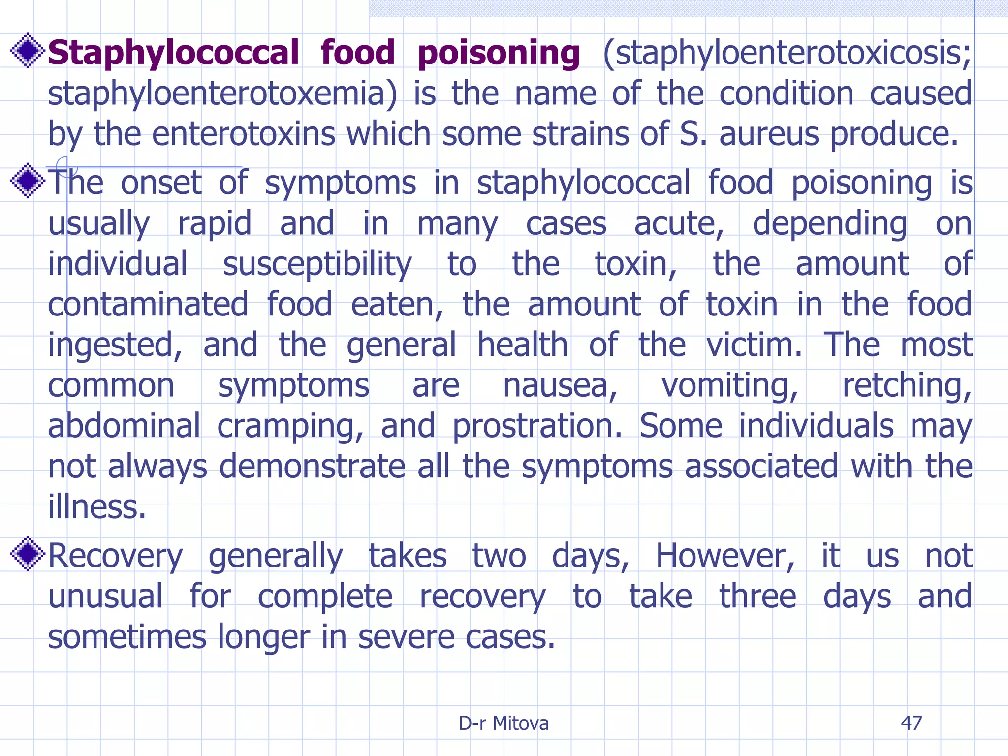 Staphylococcal food poisoning  (staphyloenterotoxicosis; staphyloenterotoxemia) is the name of the condition caused by the enterotoxins which some strains of S. aureus produce. The onset of symptoms in staphylococcal food poisoning is usually rapid and in many cases acute, depending on individual susceptibility to the toxin, the amount of contaminated food eaten, the amount of toxin in the food ingested, and the general health of the victim. The most common symptoms are nausea, vomiting, retching, abdominal cramping, and prostration. Some individuals may not always demonstrate all the symptoms associated with the illness.  Recovery generally takes two days, However, it us not unusual for complete recovery to take three days and sometimes longer in severe cases. 