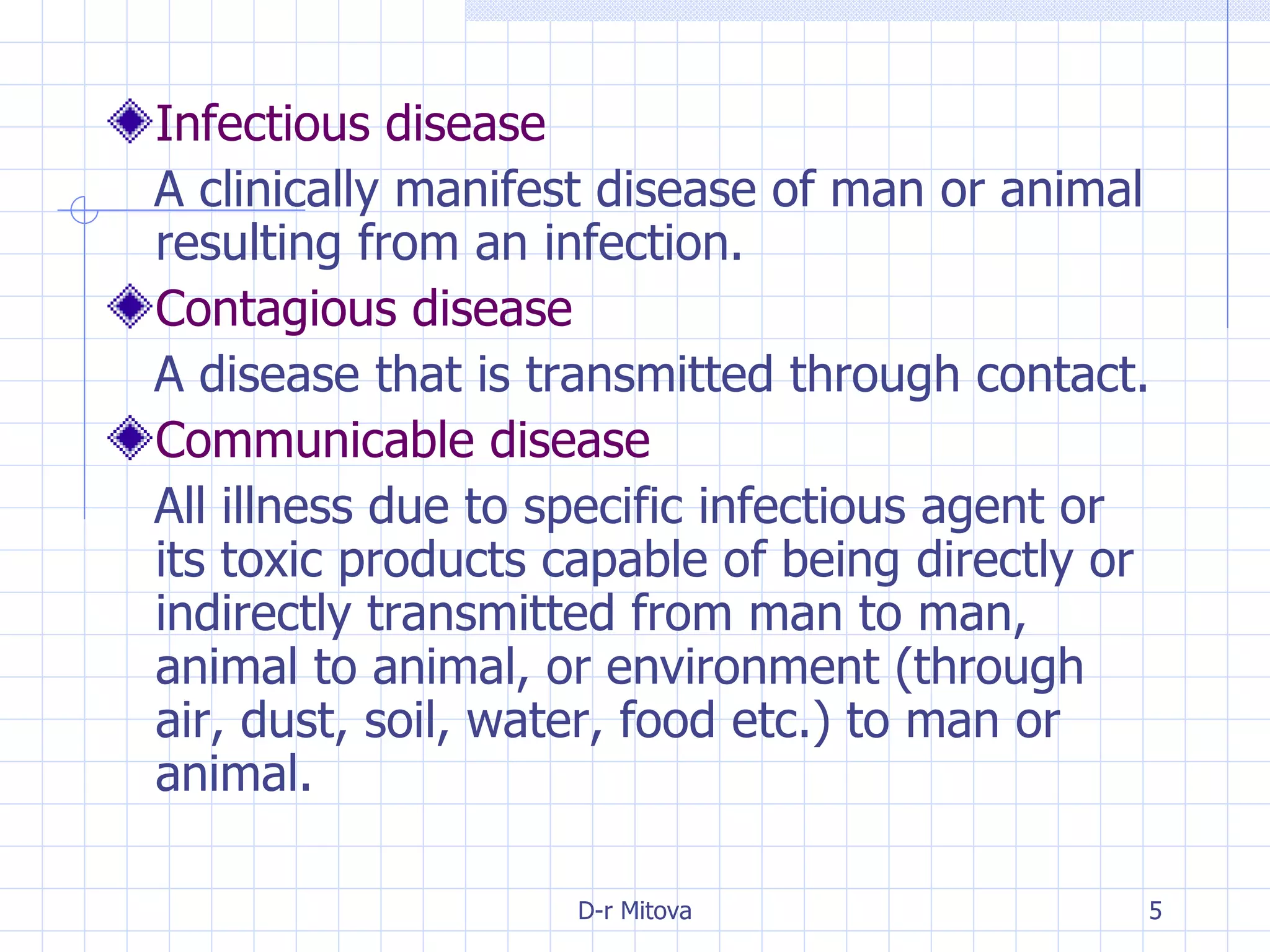 Infectious disease A clinically manifest disease of man or animal resulting from an infection. Contagious disease A disease that is transmitted through contact. Communicable disease All illness due to specific infectious agent or its toxic products capable of being directly or indirectly transmitted from man to man, animal to animal, or environment (through air, dust, soil, water, food etc.) to man or animal. 