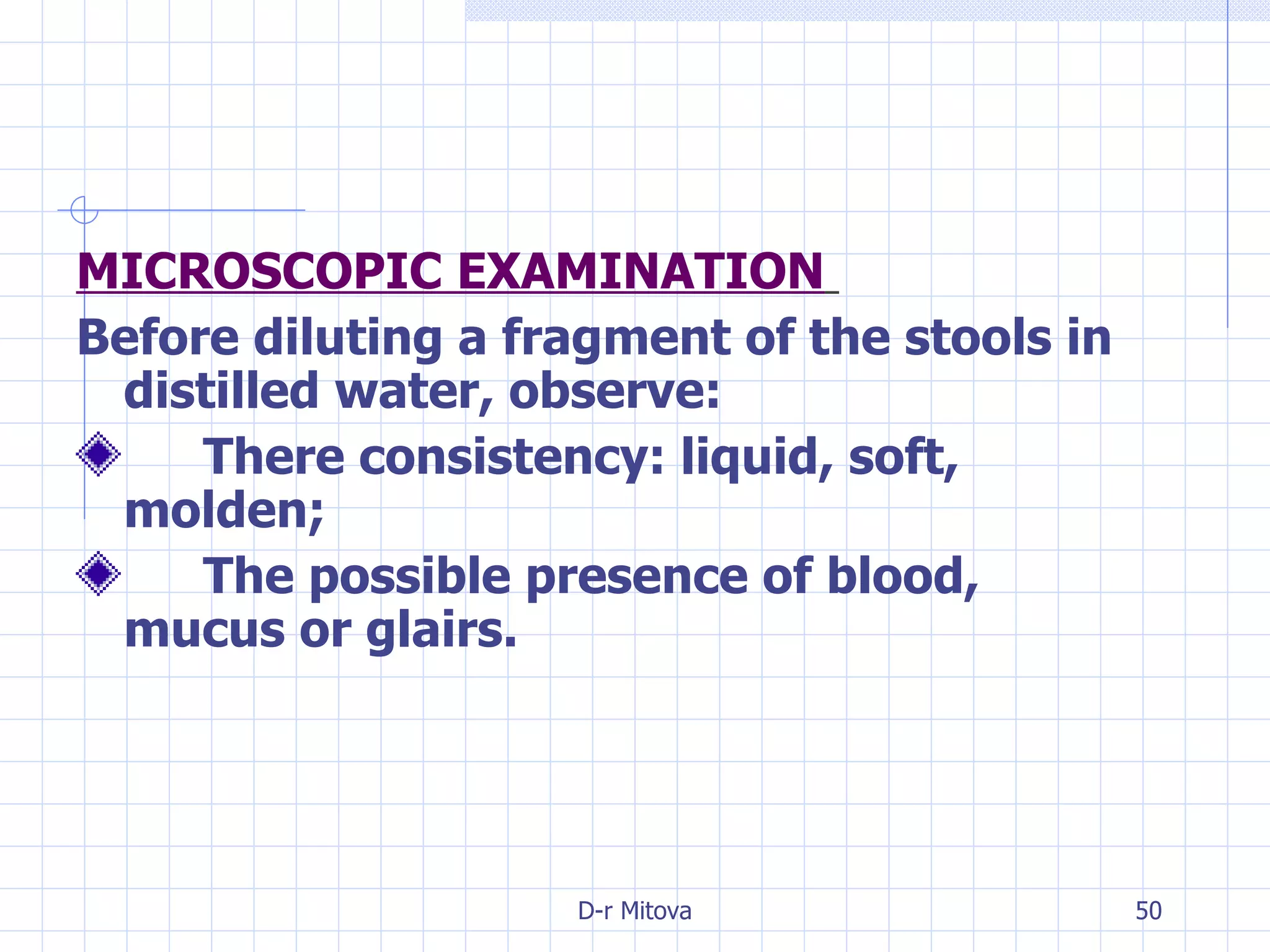MICROSCOPIC EXAMINATION   Before diluting a fragment of the stools in distilled water, observe: There consistency: liquid, soft,  molden; The possible presence of blood,  mucus or glairs. 