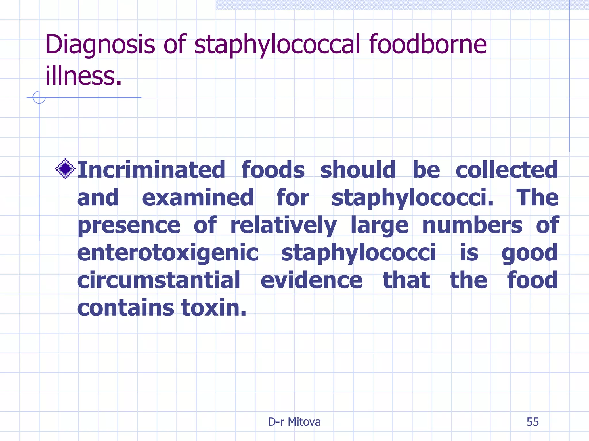 Diagnosis of staphylococcal foodborne illness. Incriminated foods should be collected and examined for staphylococci. The presence of relatively large numbers of enterotoxigenic staphylococci is good circumstantial evidence that the food contains toxin. 
