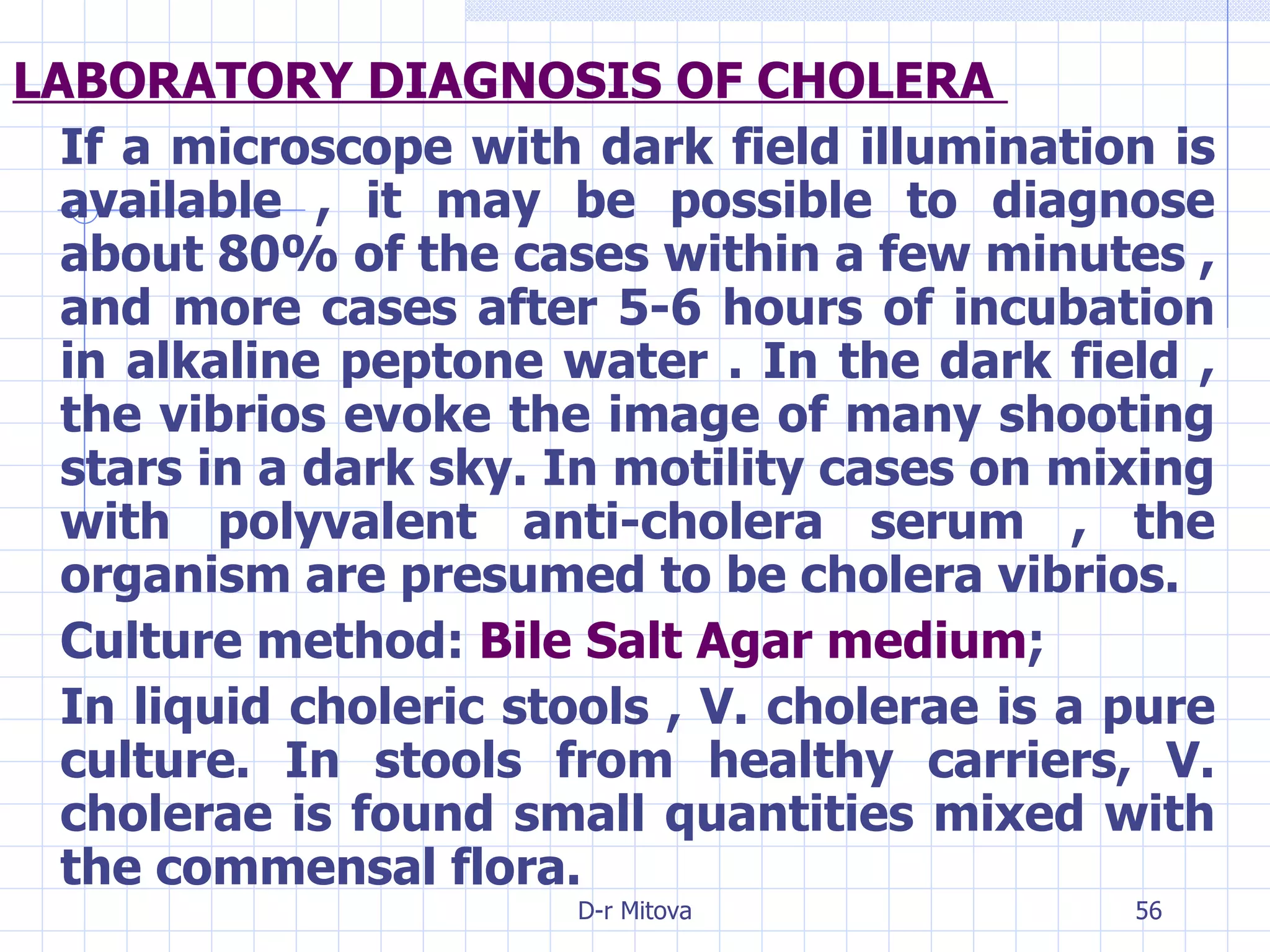 LABORATORY DIAGNOSIS OF CHOLERA  If a microscope with dark field illumination is available , it may be possible to diagnose about 80% of the cases within a few minutes , and more cases after 5-6 hours of incubation in alkaline peptone water . In the dark field , the vibrios evoke the image of many shooting stars in a dark sky. In motility cases on mixing with polyvalent anti-cholera serum , the organism are presumed to be cholera vibrios. Culture method:  Bile Salt Agar medium ; In liquid choleric stools , V. cholerae is a pure culture. In stools from healthy carriers, V. cholerae is found small quantities mixed with the commensal flora. 
