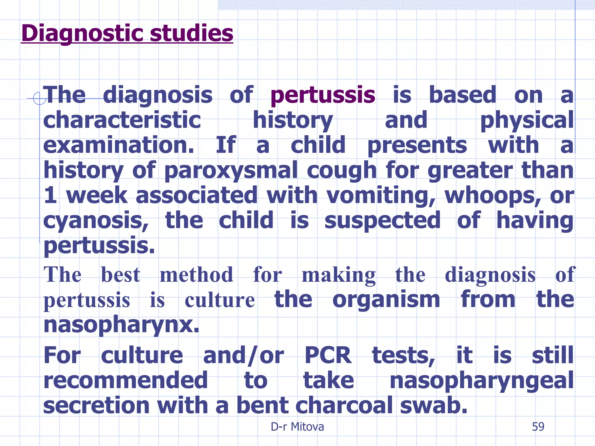 Diagnostic studies The diagnosis of  pertussis  is based on a characteristic history and physical examination. If a child presents with a history of paroxysmal cough for greater than 1 week associated with vomiting, whoops, or cyanosis, the child is suspected of having pertussis. The best method for making the diagnosis of pertussis is culture  the organism from the nasopharynx. For culture and/or PCR tests, it is still recommended to take nasopharyngeal secretion with a bent charcoal swab. 