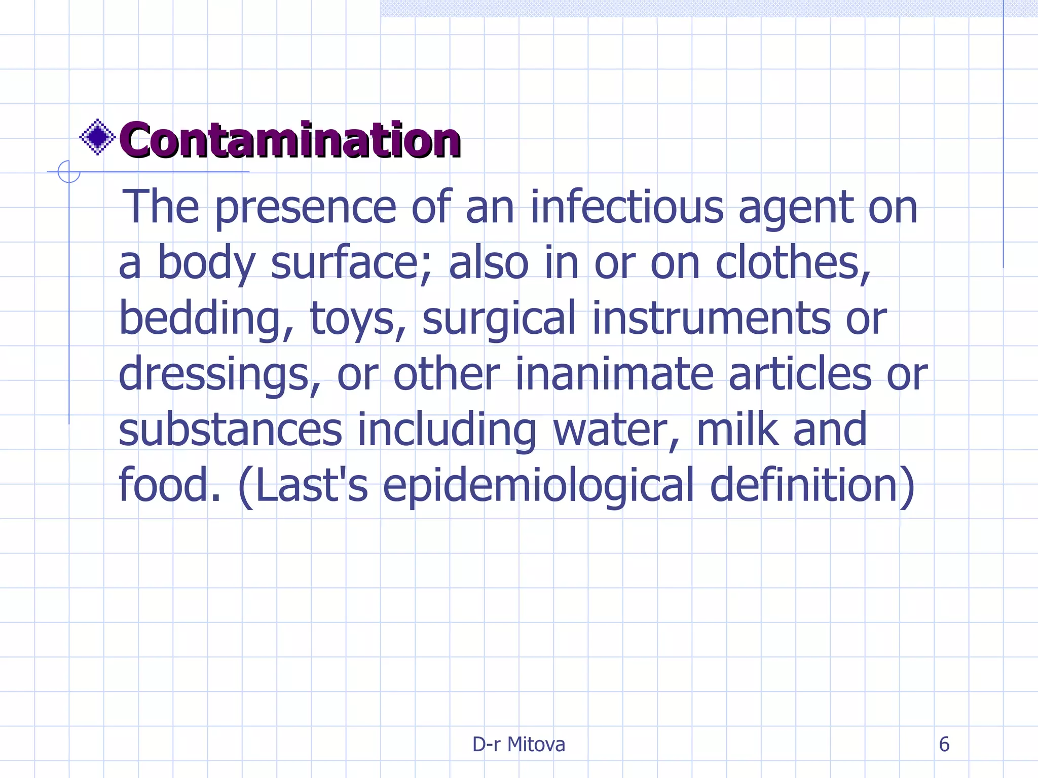Contamination   The presence of an infectious agent on a body surface; also in or on clothes, bedding, toys, surgical instruments or dressings, or other inanimate articles or substances including water, milk and food. (Last's epidemiological definition) 
