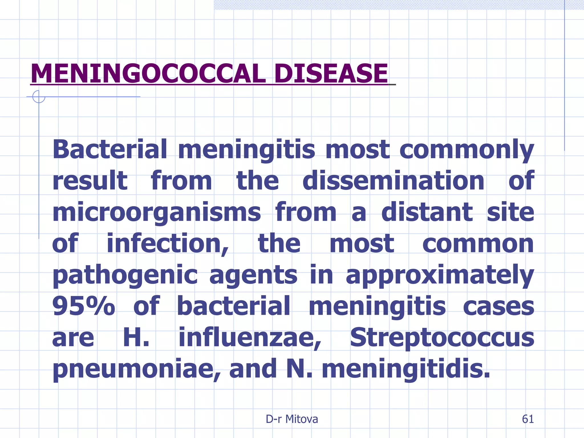 MENINGOCOCCAL DISEASE   Bacterial meningitis most commonly result from the dissemination of microorganisms from a distant site of infection, the most common pathogenic agents in approximately 95% of bacterial meningitis cases are H. influenzae, Streptococcus pneumoniae, and N. meningitidis. 