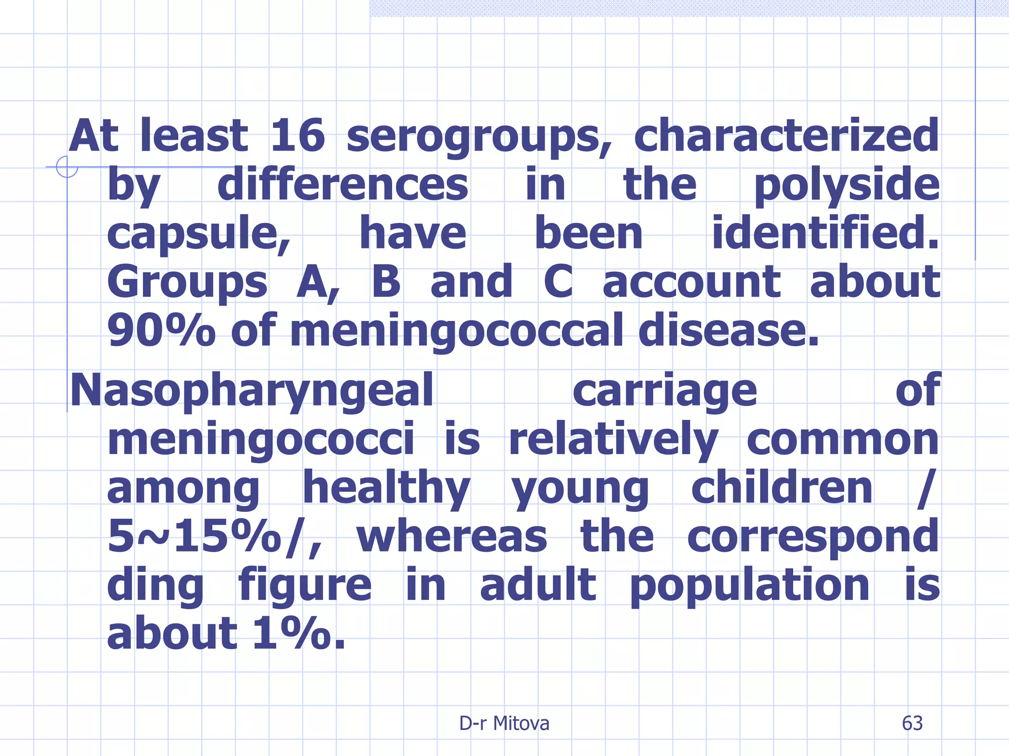 At least 16 serogroups, characterized by differences in the polyside capsule, have been identified. Groups A, B and C account about 90% of meningococcal disease. Nasopharyngeal carriage of meningococci is relatively common among healthy young children /5~15%/, whereas the correspond ding figure in adult population is about 1%. 