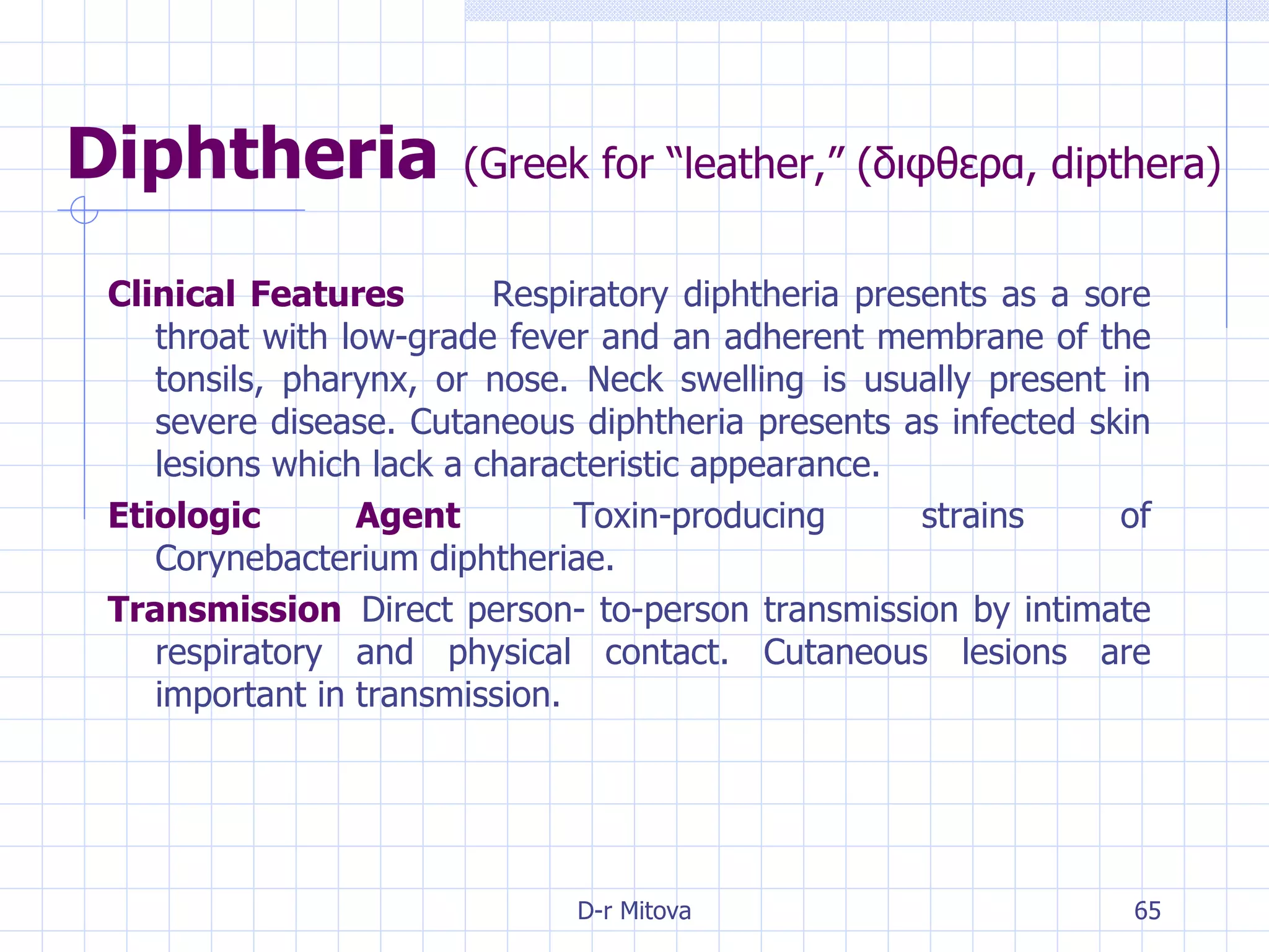 Diphtheria   ( Greek for “leather,” (διφθερα, dipthera) Clinical Features Respiratory diphtheria presents as a sore throat with low-grade fever and an adherent membrane of the tonsils, pharynx, or nose. Neck swelling is usually present in severe disease. Cutaneous diphtheria presents as infected skin lesions which lack a characteristic appearance.  Etiologic Agent Toxin-producing strains of Corynebacterium diphtheriae. Transmission Direct person- to-person transmission by intimate respiratory and physical contact. Cutaneous lesions are important in transmission. 