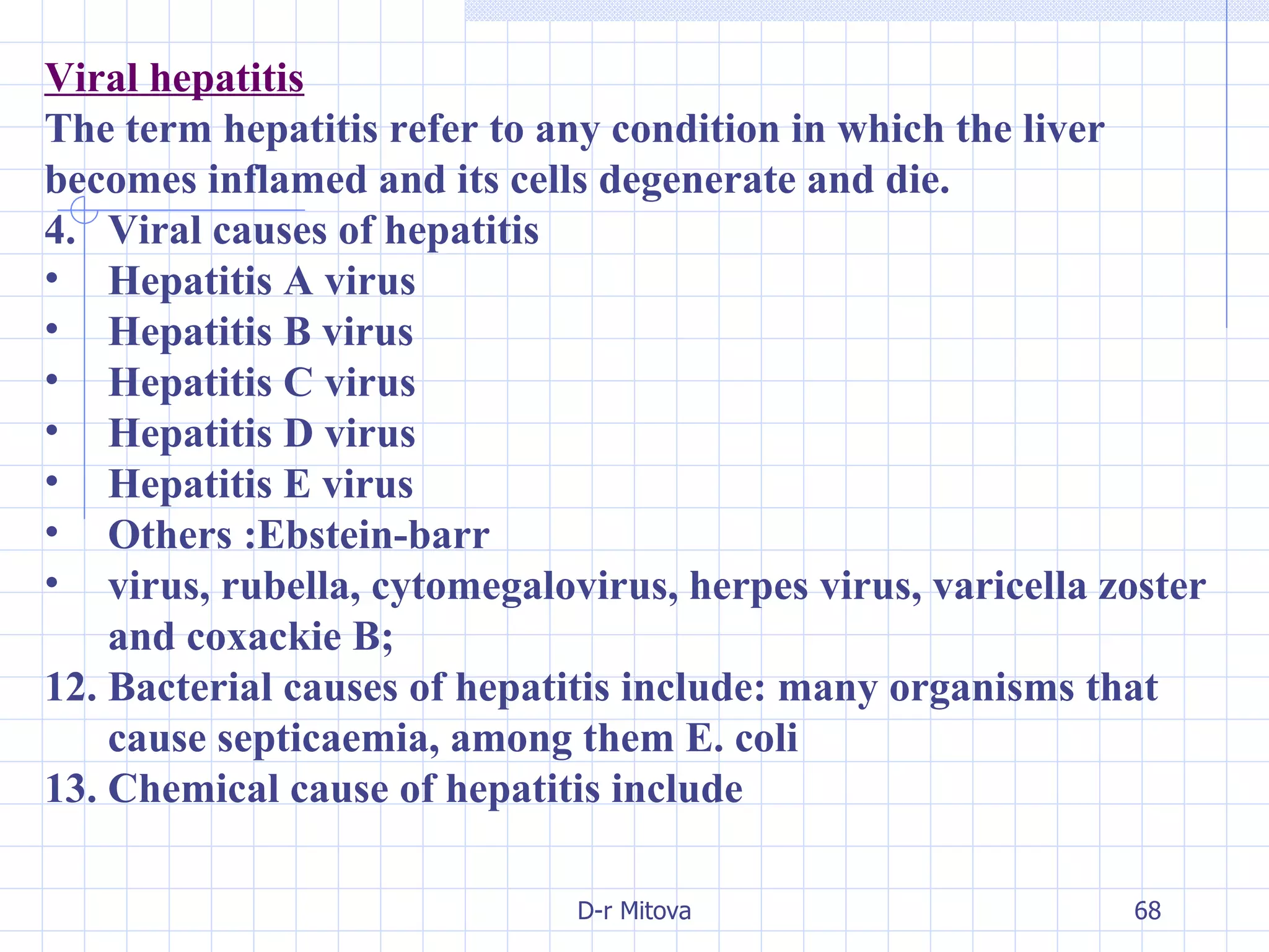 Viral hepatitis The term hepatitis refer to any condition in which the liver becomes inflamed and its cells degenerate and die. Viral causes of hepatitis Hepatitis A virus Hepatitis B virus Hepatitis C virus Hepatitis D virus Hepatitis E virus Others :Ebstein-barr virus, rubella, cytomegalovirus, herpes virus, varicella zoster and coxackie B; Bacterial causes of hepatitis include: many organisms that cause septicaemia, among them E. coli Chemical cause of hepatitis include 