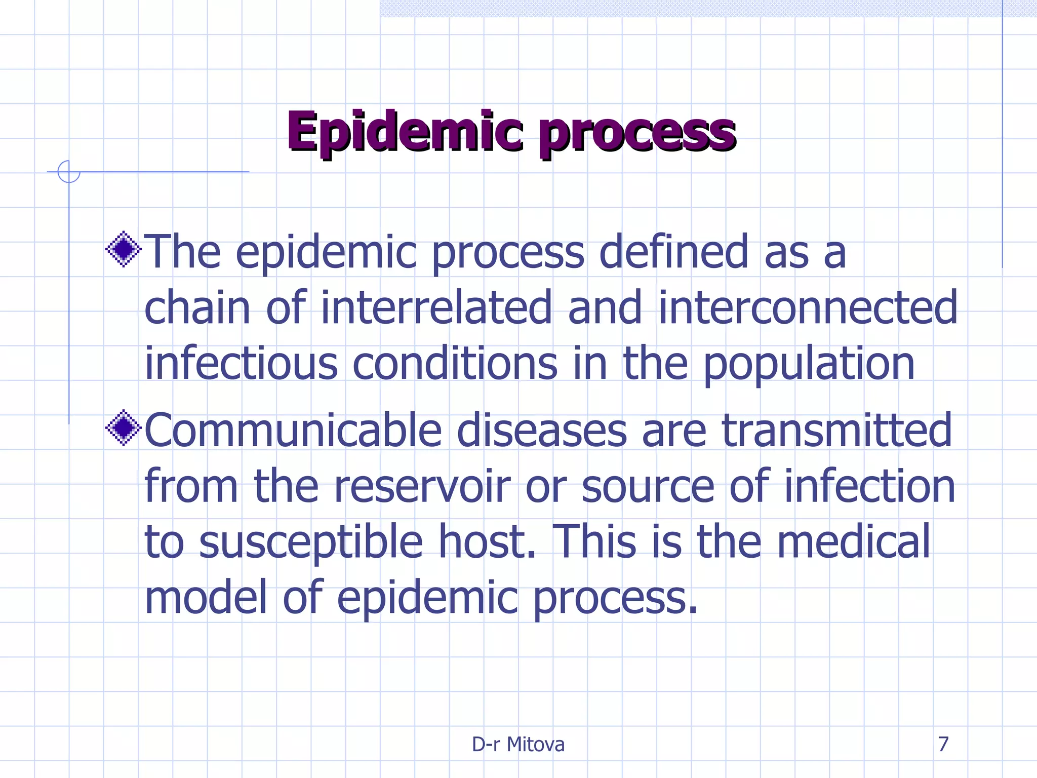 Epidemic process The epidemic process defined as a chain of interrelated and interconnected infectious conditions in the population Communicable diseases are transmitted from the reservoir or source of infection to susceptible host. This is the medical model of epidemic process.  