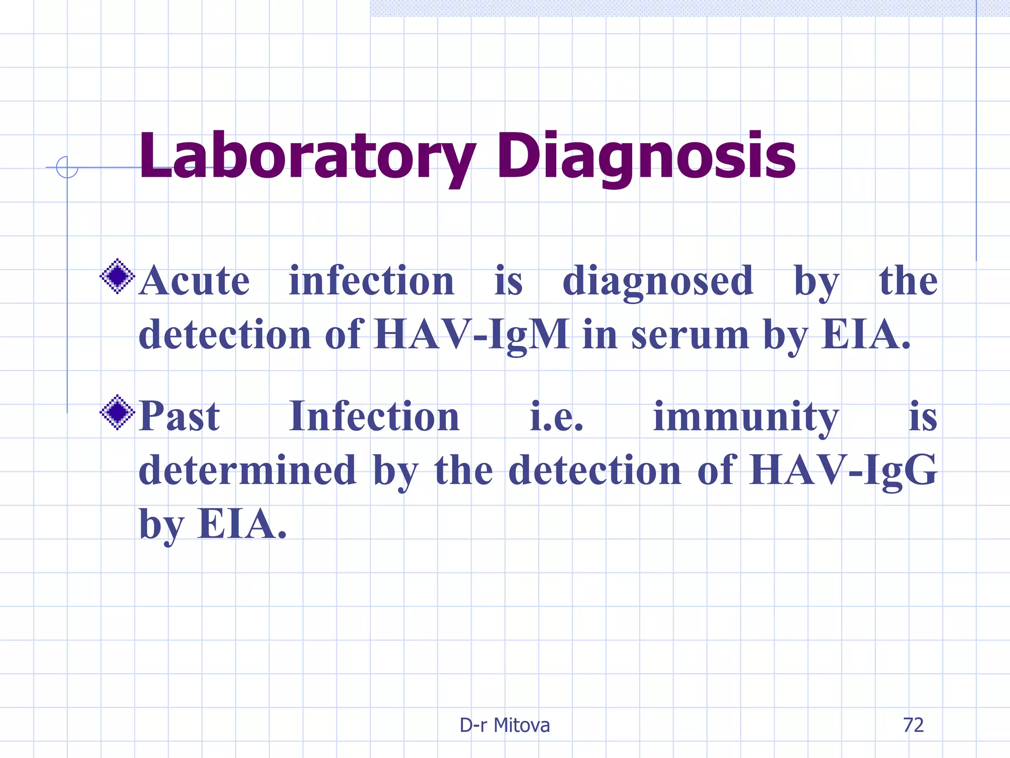 Laboratory Diagnosis Acute infection is diagnosed by the detection of HAV-IgM in serum by EIA. Past Infection i.e. immunity is determined by the detection of HAV-IgG by EIA.   