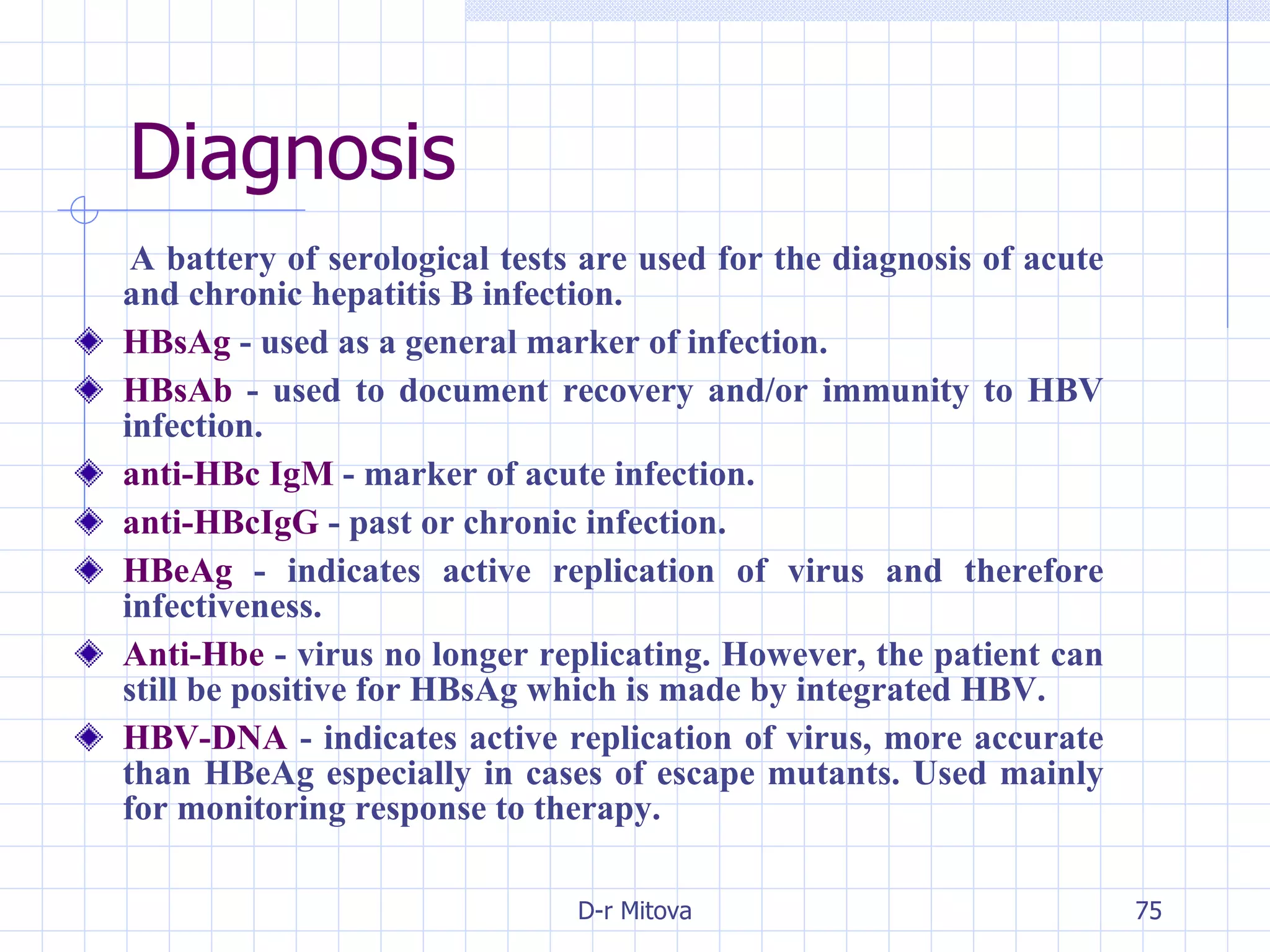 Diagnosis A battery of serological tests are used for the diagnosis of acute and chronic hepatitis B infection. HBsAg  - used as a general marker of infection. HBsAb  - used to document recovery and/or immunity to HBV infection.   anti-HBc IgM  - marker of acute infection. anti-HBcIgG  - past or chronic infection. HBeAg  - indicates active replication of virus and therefore infectiveness. Anti-Hbe  - virus no longer replicating. However, the patient can still be positive for HBsAg which is made by integrated HBV. HBV-DNA  - indicates active replication of virus, more accurate than HBeAg especially in cases of escape mutants. Used mainly for monitoring response to therapy. 