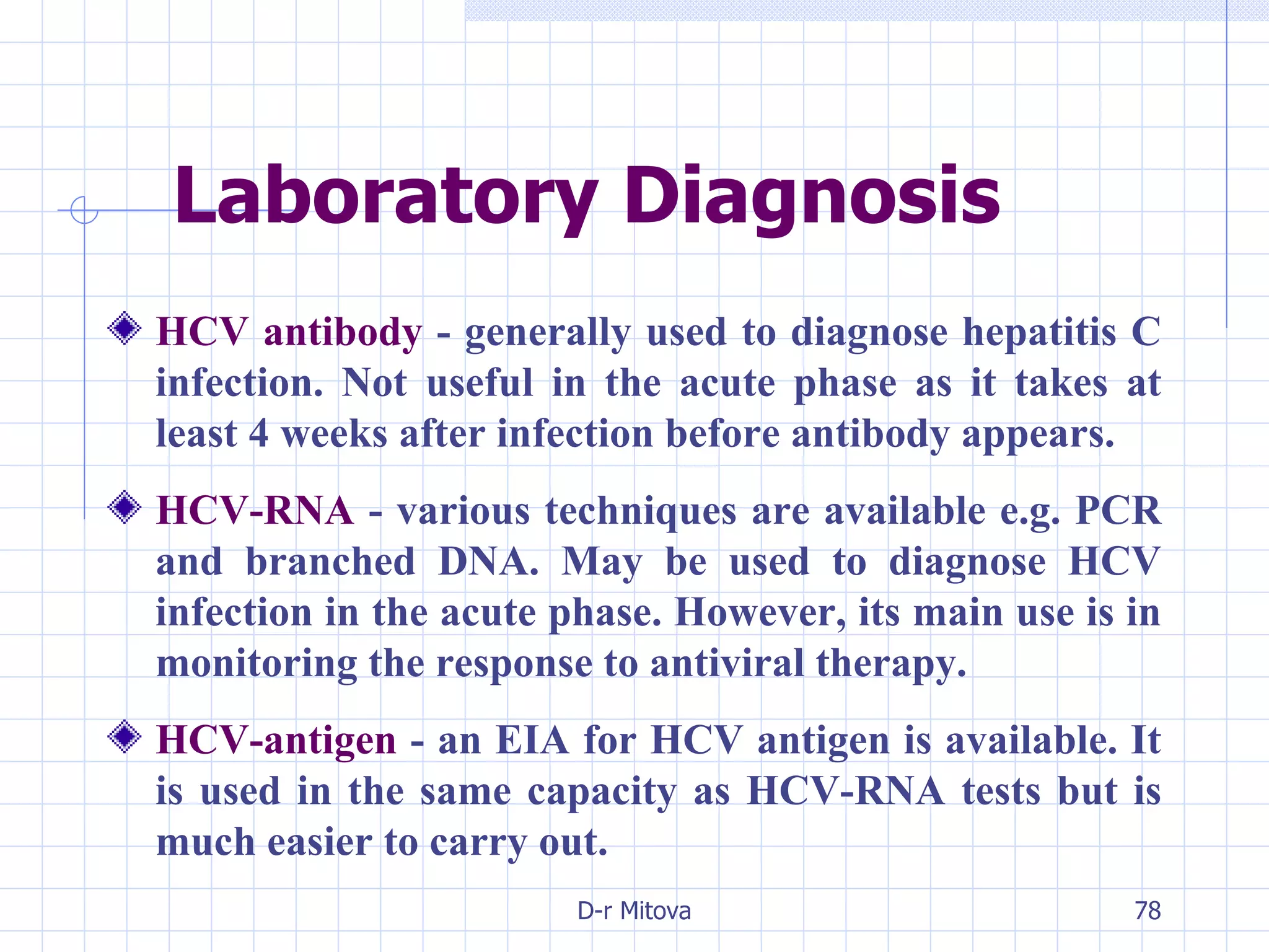 Laboratory Diagnosis HCV antibody  - generally used to diagnose hepatitis C infection. Not useful in the acute phase as it takes at least 4 weeks after infection before antibody appears. HCV-RNA   - various techniques are available e.g. PCR and branched DNA. May be used to diagnose HCV infection in the acute phase. However, its main use is in monitoring the response to antiviral therapy. HCV-antigen  - an EIA for HCV antigen is available. It is used in the same capacity as HCV-RNA tests but is much easier to carry out. 