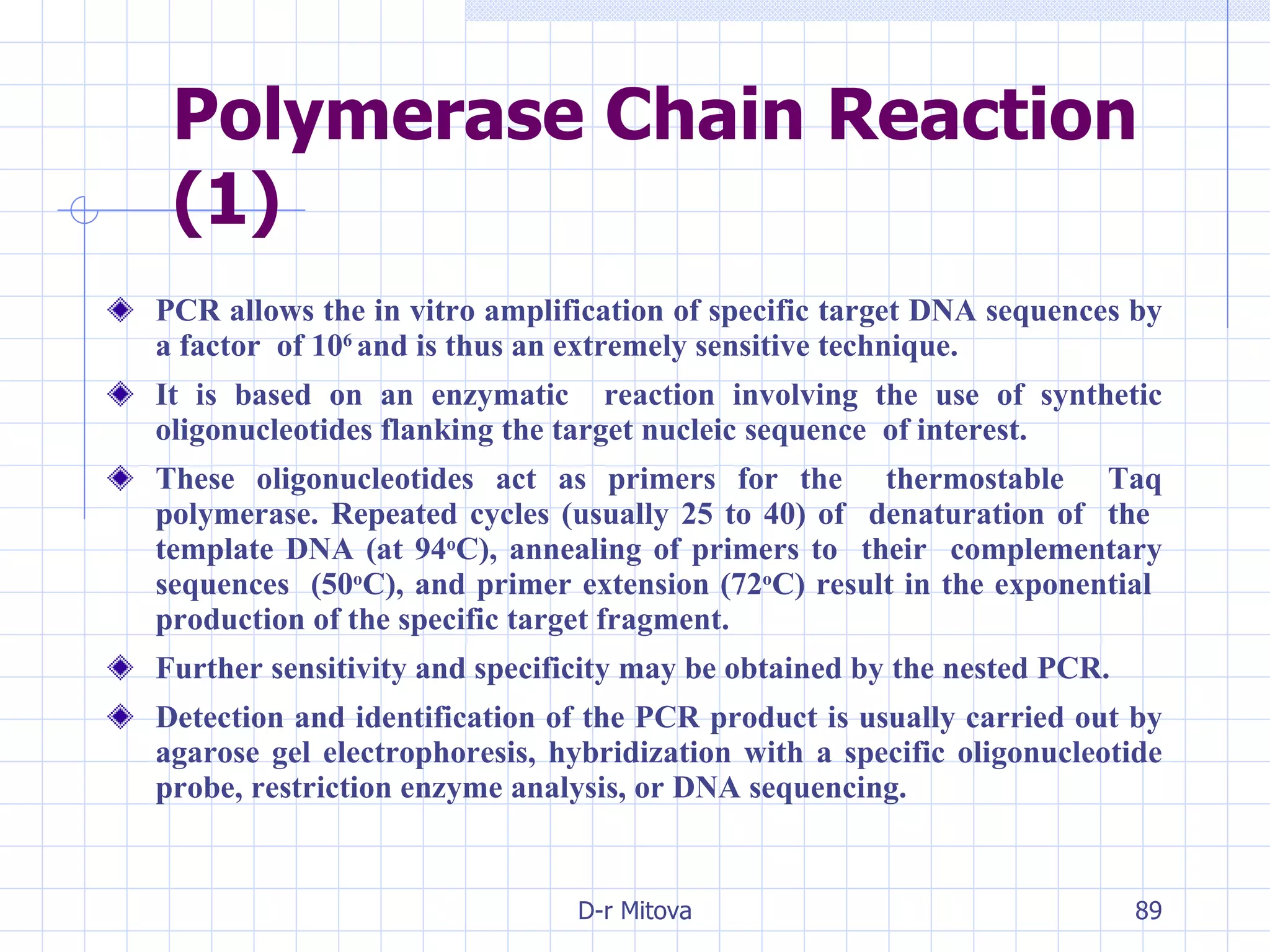 Polymerase Chain Reaction (1) PCR allows the in vitro amplification of specific target DNA sequences by a factor  of 10 6  and is thus an extremely sensitive technique.  It is based on an enzymatic  reaction involving the use of synthetic oligonucleotides flanking the target nucleic sequence  of interest.  These oligonucleotides act as primers for the  thermostable  Taq polymerase. Repeated cycles (usually 25 to 40) of  denaturation of  the  template DNA (at 94 o C), annealing of primers to  their  complementary sequences  (50 o C), and primer extension (72 o C) result in the exponential  production of the specific target fragment.  Further sensitivity and specificity may be obtained by the nested PCR. Detection and identification of the PCR product is usually carried out by agarose gel electrophoresis, hybridization with a specific oligonucleotide probe, restriction enzyme analysis, or DNA sequencing. 