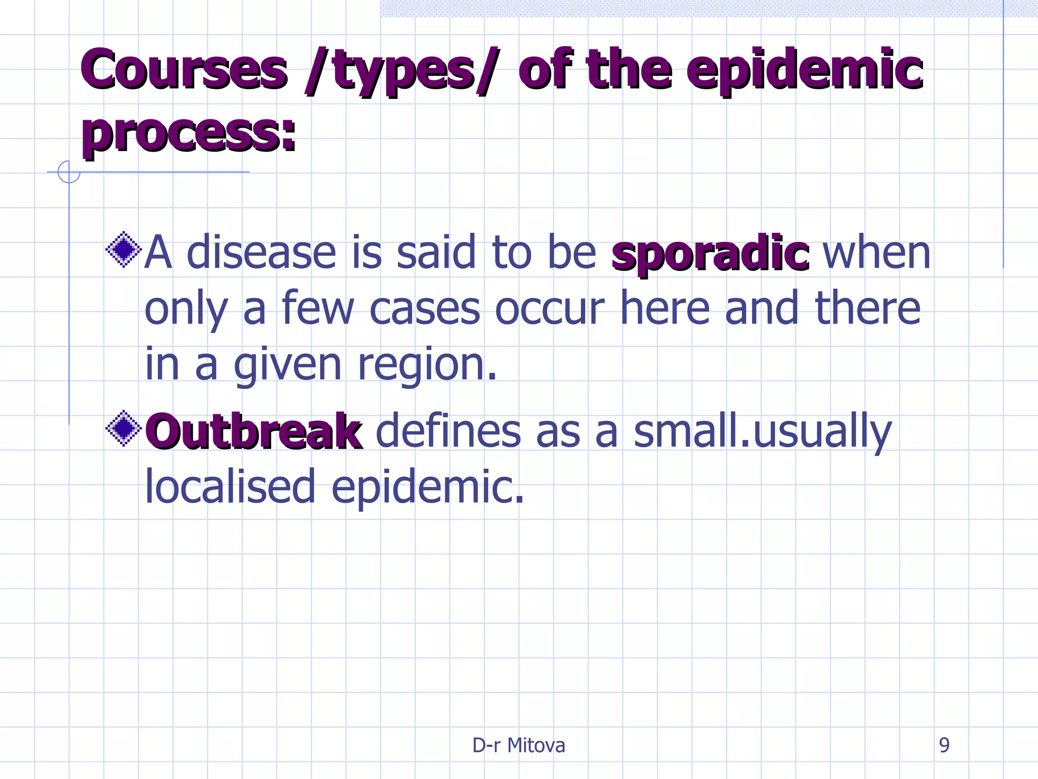 Courses /types/ of the epidemic process: A disease is said to be  sporadic  when only a few cases occur here and there in a given region. Outbreak  defines as a small.usually localised epidemic. 