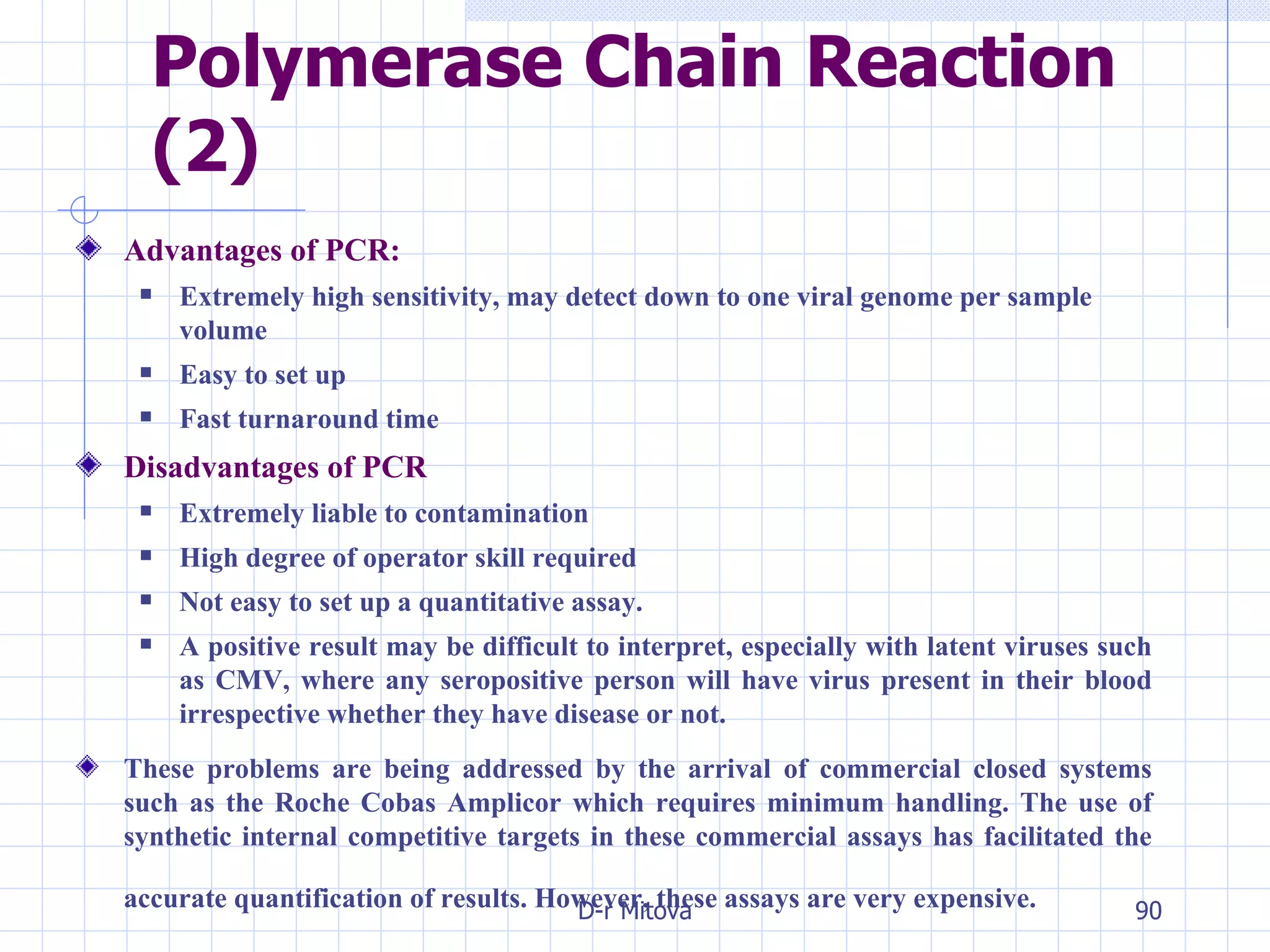 Polymerase Chain Reaction (2) Advantages of PCR: Extremely high sensitivity, may detect down to one viral genome per sample volume Easy to set up Fast turnaround time Disadvantages of PCR Extremely liable to contamination High degree of operator skill required Not easy to set up a quantitative assay. A positive result may be difficult to interpret, especially with latent viruses such as CMV, where any seropositive person will have virus present in their blood irrespective whether they have disease or not. These problems are being addressed by the arrival of commercial closed systems such as the Roche Cobas Amplicor which requires minimum handling. The use of synthetic internal competitive targets in these commercial assays has facilitated the accurate quantification of results. However, these assays are very expensive.   