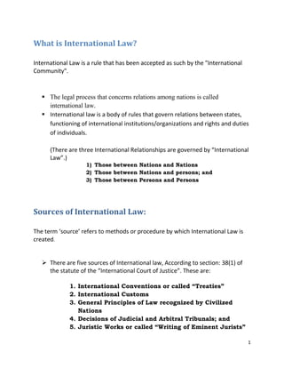 What is International Law?
International Law is a rule that has been accepted as such by the "International
Community".

 The legal process that concerns relations among nations is called
international law.
 International law is a body of rules that govern relations between states,
functioning of international institutions/organizations and rights and duties
of individuals.
(There are three International Relationships are governed by “International
Law”.)
1) Those between Nations and Nations
2) Those between Nations and persons; and
3) Those between Persons and Persons

Sources of International Law:
The term ‘source’ refers to methods or procedure by which International Law is
created.
 There are five sources of International law, According to section: 38(1) of
the statute of the “International Court of Justice”. These are:
1. International Conventions or called “Treaties”
2. International Customs
3. General Principles of Law recognized by Civilized
Nations
4. Decisions of Judicial and Arbitral Tribunals; and
5. Juristic Works or called “Writing of Eminent Jurists”
1

 