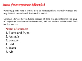 Sources of microorganisms in different food
•Growing plants carry a typical flora of microorganisms on their surfaces and
may become contaminated from outside sources.
•Animals likewise have a typical sources of flora plus and intestinal one, give
off organisms in excretions and secretions, and also become contaminated from
outside sources.
Name of sources:
1. Plants and fruits
2. Animals
3. Sewage
4. Soil
5. Water
6. Air
 