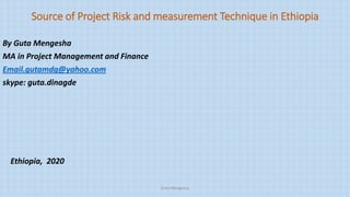 Source of Project Risk and measurement Technique in Ethiopia
By Guta Mengesha
MA in Project Management and Finance
Email.gutamdg@yahoo.com
skype: guta.dinagde
Ethiopia, 2020
Guta Mengesha
 