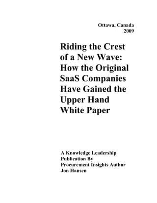 Ottawa, Canada
                         2009


Riding the Crest
of a New Wave:
How the Original
SaaS Companies
Have Gained the
Upper Hand
White Paper



A Knowledge Leadership
Publication By
Procurement Insights Author
Jon Hansen
 