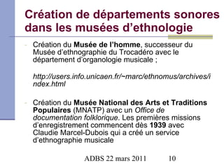 Création de départements sonores dans les musées d’ethnologie Création du  Musée de l’homme , successeur du Musée d’ethnographie du Trocadéro avec le département d’organologie musicale ; http://users.info.unicaen.fr/~marc/ethnomus/archives/index.html Création du  Musée National des Arts et Traditions Populaires  (MNATP) avec un  Office de documentation folklorique . Les premières missions d’enregistrement commencent dès  1939  avec   Claudie Marcel-Dubois qui a créé un service d’ethnographie musicale 