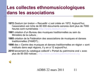 Les collectes ethnomusicologiques dans les associations 1972  Dastum  (en breton « Recueillir ») est créée en 1972. Aujourd’hui, l’association est riche de 80 000 documents sonores dont plus de 7000 heures sont numérisées  http://www.dastum.com 1981  création d’un Bureau des musiques traditionnelles au sein du Ministère de la culture  ; 1985  création de la Fédération des associations de musiques et danses traditionnelles (FAMDT) ; 1990  des « Centre des musiques et danses traditionnelles en région » sont institués dans sept régions, il y en a 12 aujourd’hui. 2010  lancement du catalogue collectif « Portail du patrimoine oral » avec plus de 85 000 notices :  http://www.portaildupatrimoineoral.org   