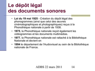 Le dépôt légal  des documents sonores Loi du 19 mai 1925  - Création du dépôt légal des phonogrammes (ainsi que celui des œuvres cinématographiques et photographiques) reçus à la Phonothèque nationale à partir de 1938.  1975 , la Phonothèque nationale reçoit également les vidéogrammes et les documents multimédias. 1977 , la Phonothèque nationale est rattaché à la Bibliothèque Nationale et devient en  1994  le département de l’Audiovisuel au sein de la Bibliothèque nationale de France. 