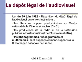 Le dépôt légal de l’audiovisuel Loi du 20 juin 1992  - Répartition du dépôt légal de l'audiovisuel entre trois institutions : les  films  sur support photochimique au Centre national de la Cinématographie (CNC), les productions de la  radio  et de la  télévision  publique à l'Institut national de l’Audiovisuel (INA), les  phonogrammes ,  vidéogrammes  et  multimédias , multi supports et mono-supports à la Bibliothèque nationale de France. 