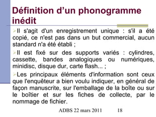 Définition d’un phonogramme inédit Il s'agit d'un enregistrement unique : s'il a été copié, ce n'est pas dans un but commercial, aucun standard n'a été établi ; Il est fixé sur des supports variés : cylindres, cassette, bandes analogiques ou numériques, minidisc, disque dur, carte flash... ; Les principaux éléments d'information sont ceux que l'enquêteur a bien voulu indiquer, en général de façon manuscrite, sur l'emballage de la boîte ou sur le boîtier et sur les fiches de collecte, par le nommage de fichier. 