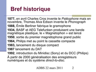 Bref historique 1877,  en avril Charles Cros invente le  Paléophone  mais en novembre, Thomas Alva Edison invente le  Phonograph 1888,  Émile Berliner fabrique le gramophone 1934,  BASF et AEG Telefunken produisent une bande magnétique plastique, le « Magnetophon » est lancé 1950 , sortie du premier magnétophone grand public  1964,  Philips met au point la cassette compacte 1983,  lancement du disque compact 1987  lancement du DAT 1992 , introduction du Minidisc (Sony) et du DCC (Philips) À partir de 2000 généralisation des enregistreurs numériques et du système  direct-to-disc . 