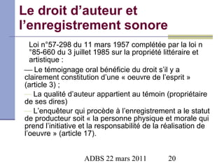 Le droit d’auteur et l’enregistrement sonore Loi n°57-298 du 11 mars 1957 complétée par la loi n°85-660 du 3 juillet 1985 sur la propriété littéraire et artistique :    Le témoignage oral bénéficie du droit s’il y a clairement constitution d’une « oeuvre de l’esprit » (article 3) ; La qualité d’auteur appartient au témoin (propriétaire de ses dires) L’enquêteur qui procède à l’enregistrement a le statut de producteur soit « la personne physique et morale qui prend l’initiative et la responsabilité de la réalisation de l’oeuvre » (article 17).   