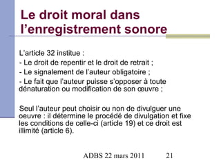 Le droit moral dans l’enregistrement sonore L’article 32 institue : - Le droit de repentir et le droit de retrait ; - Le signalement de l’auteur obligatoire ; - Le fait que l’auteur puisse s’opposer à toute dénaturation ou modification de son œuvre ; Seul l’auteur peut choisir ou non de divulguer une oeuvre : il détermine le procédé de divulgation et fixe les conditions de celle-ci (article 19) et ce droit est illimité (article 6). 