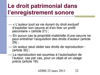 Le droit patrimonial dans l’enregistrement sonore    « L’auteur jouit sa vie durant du droit exclusif d’exploiter son oeuvre et d’en tirer un profit pécuniaire » (article 21) ;    En aucun cas la propriété matérielle d’une oeuvre ne peut entraîner l’acquisition des droits d’auteur (article 29) ;    Un auteur peut céder ses droits de reproduction : (article 30) ;    La reproduction est soumise à l’autorisation de l’auteur, cas par cas, pour un objet et un usage précis (article 19). 