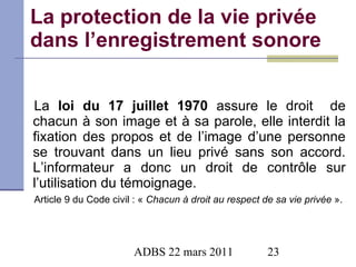 La protection de la vie privée dans l’enregistrement sonore La  loi du 17 juillet 1970  assure le droit  de chacun à son image et à sa parole, elle interdit la fixation des propos et de l’image d’une personne se trouvant dans un lieu privé sans son accord. L’informateur a donc un droit de contrôle sur l’utilisation du témoignage. Article 9 du Code civil : «  Chacun à droit au respect de sa vie privée  ». 