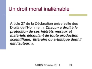 Un droit moral inaliénable Article 27 de la Déclaration universelle des Droits de l’Homme : «  Chacun a droit à la protection de ses intérêts moraux et matériels découlant de toute production scientifique,  littéraire ou artistique dont il est l’auteur .  ». 