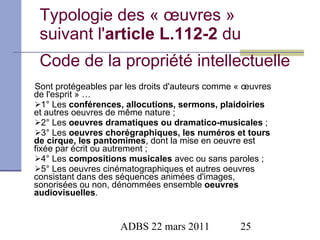 Typologie des « œuvres » suivant l' article L.112-2  du  Code de la propriété intellectuelle Sont protégeables par les droits d'auteurs comme « œuvres de l'esprit » … 1° Les  conférences, allocutions, sermons, plaidoiries  et autres oeuvres de même nature ; 2° Les  oeuvres dramatiques ou dramatico-musicales  ; 3° Les  oeuvres chorégraphiques, les numéros et tours de cirque, les pantomimes , dont la mise en oeuvre est fixée par écrit ou autrement ; 4° Les  compositions musicales  avec ou sans paroles ; 5° Les oeuvres cinématographiques et autres oeuvres consistant dans des séquences animées d'images, sonorisées ou non, dénommées ensemble  oeuvres audiovisuelles . 