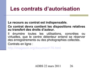 Les contrats d’autorisation Le recours au contrat est indispensable.  Ce contrat devra contient les dispositions relatives au transfert des droits d’auteur.  Il énumère toutes les utilisations, concrètes ou virtuelles, que le centre détenteur entend se réserver des enregistrements ou des photographies collectés.  Contrats en ligne : http://imageson.org/document176.html 