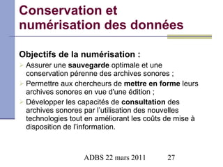 Conservation et numérisation des données   Objectifs de la numérisation : Assurer une  sauvegarde  optimale et une conservation pérenne des archives sonores ; Permettre aux chercheurs de  mettre en forme  leurs archives sonores en vue d'une édition ; Développer les capacités de  consultation  des archives sonores par l’utilisation des nouvelles technologies tout en améliorant les coûts de mise à disposition de l’information. 