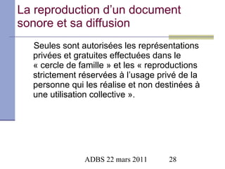 La reproduction d’un document sonore et sa diffusion Seules sont autorisées les représentations privées et gratuites effectuées dans le « cercle de famille » et les « reproductions strictement réservées à l’usage privé de la personne qui les réalise et non destinées à une utilisation collective ». 