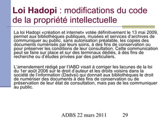 Loi Hadopi  : modifications du code de la propriété intellectuelle La loi Hadopi «création et internet» votée définitivement le 13 mai 2009, permet aux bibliothèques publiques, musées et services d’archives de communiquer au public, sans autorisation préalable, les copies des documents numérisés par leurs soins, à des fins de conservation ou pour préserver les conditions de leur consultation. Cette communication peut se faire sur place et sur des terminaux dédiés, à des fins de recherche ou d’études privées par des particuliers. L’amendement rédigé par l’IABD visait à corriger les lacunes de la loi du 1er août 2006 sur le droit d’auteur et les droits voisins dans la société de l’information (Dadvsi) qui donnait aux bibliothèques le droit de numériser des documents à des fins de conservation ou de préservation de leur état de consultation, mais pas de les communiquer au public. 