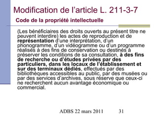 Modification de l’article L. 211-3-7   Code de la propriété intellectuelle   (Les bénéficiaires des droits ouverts au présent titre ne peuvent interdire) les actes de reproduction et de  représentation  d’une interprétation, d’un phonogramme, d’un vidéogramme ou d’un programme réalisés à des fins de conservation ou destinés à préserver les conditions de sa consultation,  à des fins de recherche ou d’études privées par des particuliers, dans les locaux de l’établissement et sur des terminaux dédiés , effectués par des bibliothèques accessibles au public, par des musées ou par des services d’archives, sous réserve que ceux-ci ne recherchent aucun avantage économique ou commercial.  