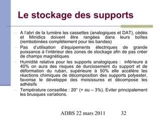 Le stockage des supports A l’abri de la lumière les cassettes (analogiques et DAT), cédés et Minidics doivent être rangées dans leurs boîtes (rembobinées complètement pour les bandes) Pas d’utilisation d’équipements électriques de grande puissance à l’intérieur des zones de stockage afin de pas créer de champs magnétiques Humidité relative pour les supports analogiques :  inférieure à 40% on aura des risques de durcissement du support et de déformation du ruban, supérieure à 50% elle accélère les réactions chimiques de décomposition des supports polyester, favorise le développe des moisissures et décompose les adhésifs Température conseillée : 20° (+ ou – 3%). Eviter principalement les brusques variations. 