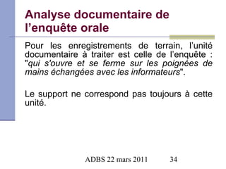Analyse documentaire de l’enquête orale Pour les enregistrements de terrain, l’ unité documentaire à traiter  est celle de l’enquête :  " qui s'ouvre et se ferme sur les poignées de mains échangées avec les informateurs " . Le support ne correspond pas toujours à cette unité . 