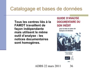 Catalogage et bases de données Tous les centres liés à la FAMDT travaillent de façon indépendante mais utilisent le même outil d’analyse : les notices documentaires sont homogènes. 