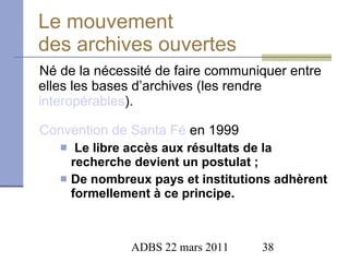 Le mouvement  des archives ouvertes Né de la nécessité de faire communiquer entre elles les bases d’archives (les rendre  interopérables ). Convention de Santa  Fé  en 1999 Le libre accès aux résultats de la recherche devient un postulat ; De nombreux pays et institutions adhèrent formellement à ce principe. 