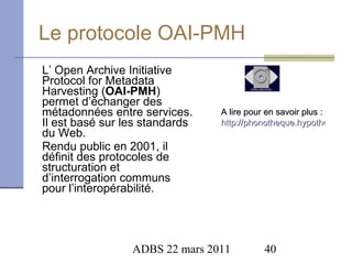 Le protocole OAI-PMH L’ Open Archive Initiative Protocol for Metadata Harvesting ( OAI-PMH ) permet d’échanger des métadonnées entre services. Il est basé sur les standards du Web.  Rendu public en 2001, il définit des protocoles de structuration et d’interrogation communs pour l’interopérabilité. A lire pour en savoir plus :  http://phonotheque.hypotheses.org/tag/oai-pmh   