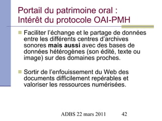 Portail du patrimoine oral : Intérêt du protocole OAI-PMH Faciliter l’échange et le partage de données entre les différents centres d’archives sonores  mais aussi  avec des bases de données hétérogènes (son édité, texte ou image) sur des domaines proches.  Sortir de l’enfouissement du Web des documents difficilement repérables et valoriser les ressources numérisées. 