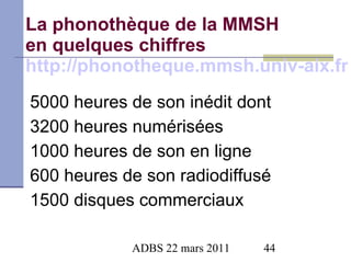 La phonothèque de la MMSH en quelques chiffres http://phonotheque.mmsh.univ-aix.fr 5000 heures de son inédit dont  3200 heures numérisées 1000 heures de son en ligne 600 heures de son radiodiffusé 1500 disques commerciaux 