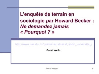 L’enquête de terrain en sociologie  p ar Howard Becker   :  Ne demandez jamais  « Pourquoi ? » http://www.canal-u.tv/producteurs/canal_socio_universite_paul_verlaine_metz/dossier_programmes/trois_lecons_de_sociologie/trois_lecons_de_sociologie_1_sur_le_travail_de_terrain Canal socio 